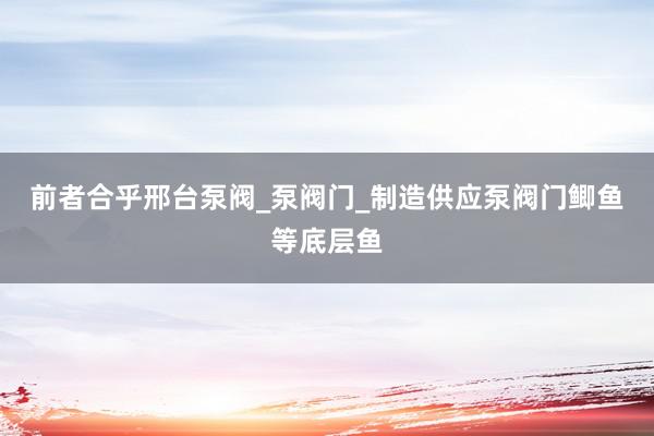 前者合乎邢台泵阀_泵阀门_制造供应泵阀门鲫鱼等底层鱼