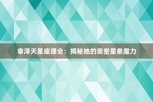 章泽天星座理会：揭秘她的奥密星象魔力