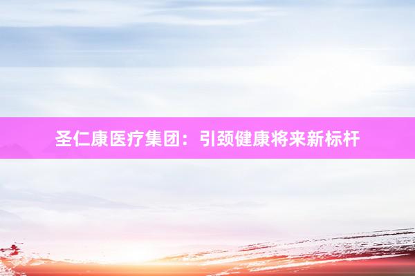 圣仁康医疗集团：引颈健康将来新标杆