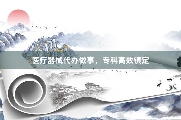 医疗器械代办做事，专科高效镇定